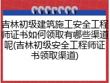 吉林初级建筑施工安全工程师证书如何领取有哪些渠道呢(吉林初级安全工程师证书领取渠道)