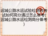 运城公路水运试验检测师考试如何高分通过怎么备考(运城公路水运检测高分备考)