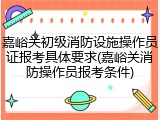 嘉峪关初级消防设施操作员证报考具体要求(嘉峪关消防操作员报考条件)
