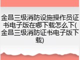 金昌三级消防设施操作员证书电子版在哪下载怎么下(金昌三级消防证书电子版下载)