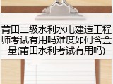莆田二级水利水电建造工程师考试有用吗难度如何含金量(莆田水利考试有用吗)
