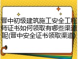 晋中初级建筑施工安全工程师证书如何领取有哪些渠道呢(晋中安全证书领取渠道)