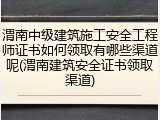 渭南中级建筑施工安全工程师证书如何领取有哪些渠道呢(渭南建筑安全证书领取渠道)