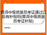 普洱中级质量员考证通过以后有补贴吗(普洱中级质量员考证补贴)