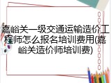 嘉峪关一级交通运输造价工程师怎么报名培训费用(嘉峪关造价师培训费)
