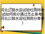 河北公路水运试验检测师考试如何高分通过怎么备考(河北公路水运检测高分备考)