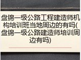 盘锦一级公路工程建造师机构培训班当地周边的有吗(盘锦一级公路建造师培训周边有吗)