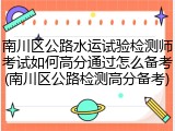 南川区公路水运试验检测师考试如何高分通过怎么备考(南川区公路检测高分备考)