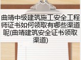 曲靖中级建筑施工安全工程师证书如何领取有哪些渠道呢(曲靖建筑安全证书领取渠道)