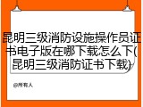 昆明三级消防设施操作员证书电子版在哪下载怎么下(昆明三级消防证书下载)