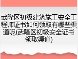 武隆区初级建筑施工安全工程师证书如何领取有哪些渠道呢(武隆区初级安全证书领取渠道)