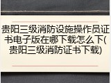 贵阳三级消防设施操作员证书电子版在哪下载怎么下(贵阳三级消防证书下载)
