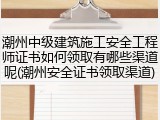潮州中级建筑施工安全工程师证书如何领取有哪些渠道呢(潮州安全证书领取渠道)