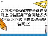 六盘水四级消防安全管理员网上报名服务平台网址多少(六盘水四级消防管理员报名网址)