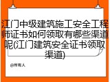江门中级建筑施工安全工程师证书如何领取有哪些渠道呢(江门建筑安全证书领取渠道)