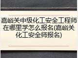 嘉峪关中级化工安全工程师在哪里学怎么报名(嘉峪关化工安全师报名)