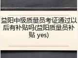 益阳中级质量员考证通过以后有补贴吗(益阳质量员补贴 yes)