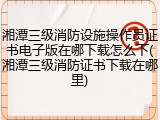 湘潭三级消防设施操作员证书电子版在哪下载怎么下(湘潭三级消防证书下载在哪里)