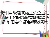 衡阳中级建筑施工安全工程师证书如何领取有哪些渠道呢(衡阳安全证书领取渠道)