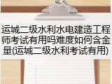 运城二级水利水电建造工程师考试有用吗难度如何含金量(运城二级水利考试有用)