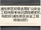 浦东新区初级金属矿山安全工程师报考培训课程哪家机构的好(浦东新区安全工程师培训好)