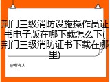 荆门三级消防设施操作员证书电子版在哪下载怎么下(荆门三级消防证书下载在哪里)