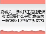 嘉峪关一级铁路工程建造师考试需要什么学历(嘉峪关一级铁路工程师学历要求)