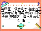 荣昌区二级水利水电建造工程师考试有用吗难度如何含金量(荣昌区二级水利考试有用)