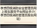 孝感四级消防安全管理员网上报名服务平台网址多少(孝感四级消防管理员报名网址)