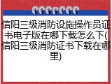 信阳三级消防设施操作员证书电子版在哪下载怎么下(信阳三级消防证书下载在哪里)