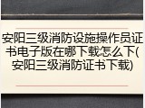 安阳三级消防设施操作员证书电子版在哪下载怎么下(安阳三级消防证书下载)
