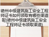 德州中级建筑施工安全工程师证书如何领取有哪些渠道呢(德州中级建筑施工安全工程师证书领取渠道)