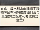 宜宾二级水利水电建造工程师考试有用吗难度如何含金量(宜宾二级水利考试有含金量)