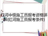 红河中级施工员报考资格详解(红河施工员报考条件)