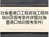 吐鲁番港口工程咨询工程师培训及报考条件详情(吐鲁番港口培训报考条件)