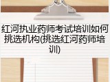 红河执业药师考试培训如何挑选机构(挑选红河药师培训)