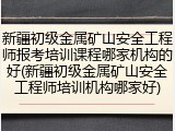 新疆初级金属矿山安全工程师报考培训课程哪家机构的好(新疆初级金属矿山安全工程师培训机构哪家好)