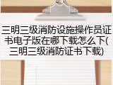 三明三级消防设施操作员证书电子版在哪下载怎么下(三明三级消防证书下载)