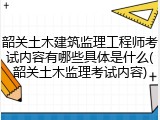 韶关土木建筑监理工程师考试内容有哪些具体是什么(韶关土木监理考试内容)