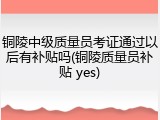 铜陵中级质量员考证通过以后有补贴吗(铜陵质量员补贴 yes)