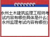 永州土木建筑监理工程师考试内容有哪些具体是什么(永州监理考试内容有哪些)