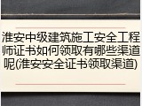 淮安中级建筑施工安全工程师证书如何领取有哪些渠道呢(淮安安全证书领取渠道)