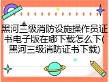 黑河三级消防设施操作员证书电子版在哪下载怎么下(黑河三级消防证书下载)