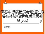 伊春中级质量员考证通过以后有补贴吗(伊春质量员补贴 yes)