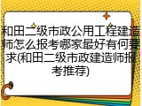 和田二级市政公用工程建造师怎么报考哪家最好有何要求(和田二级市政建造师报考推荐)