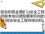 延安初级金属矿山安全工程师报考培训课程哪家机构的好(延安安全工程师培训好)