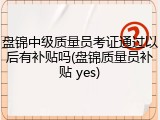 盘锦中级质量员考证通过以后有补贴吗(盘锦质量员补贴 yes)