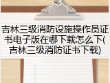 吉林三级消防设施操作员证书电子版在哪下载怎么下(吉林三级消防证书下载)