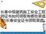 长春中级建筑施工安全工程师证书如何领取有哪些渠道呢(长春安全证书领取渠道)