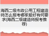 海西二级市政公用工程建造师怎么报考哪家最好有何要求(海西二级建造师报考推荐)